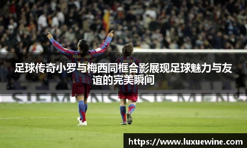 足球传奇小罗与梅西同框合影展现足球魅力与友谊的完美瞬间